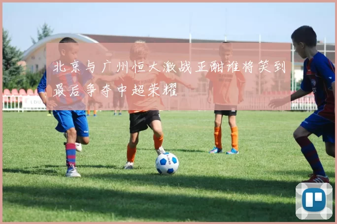 北京与广州恒大激战正酣谁将笑到最后争夺中超荣耀