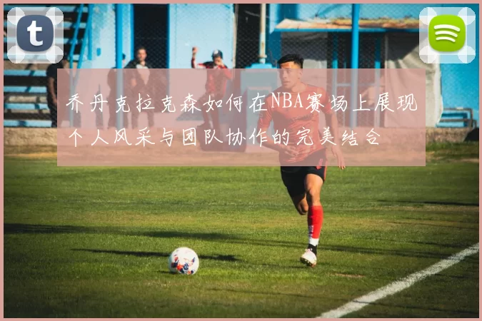 乔丹克拉克森如何在NBA赛场上展现个人风采与团队协作的完美结合