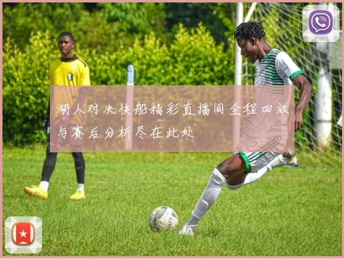 湖人对决快船精彩直播间全程回放与赛后分析尽在此处