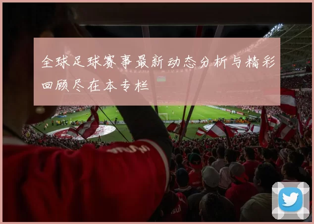 全球足球赛事最新动态分析与精彩回顾尽在本专栏