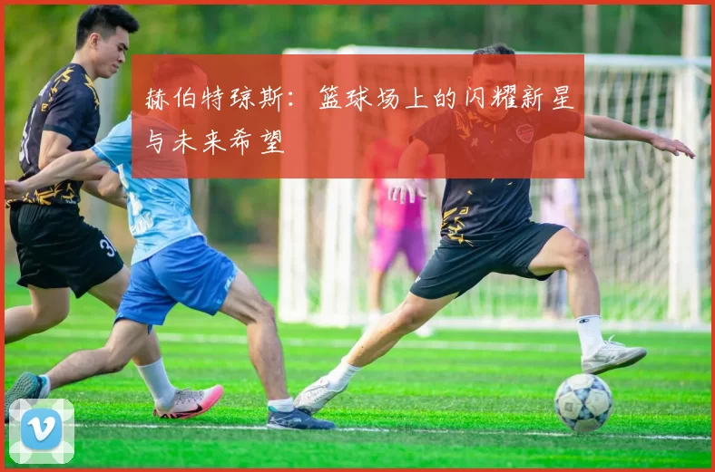 赫伯特琼斯：篮球场上的闪耀新星与未来希望