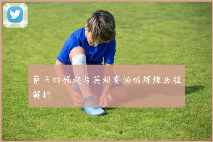 萨卡的崛起与英超赛场的辉煌历程解析