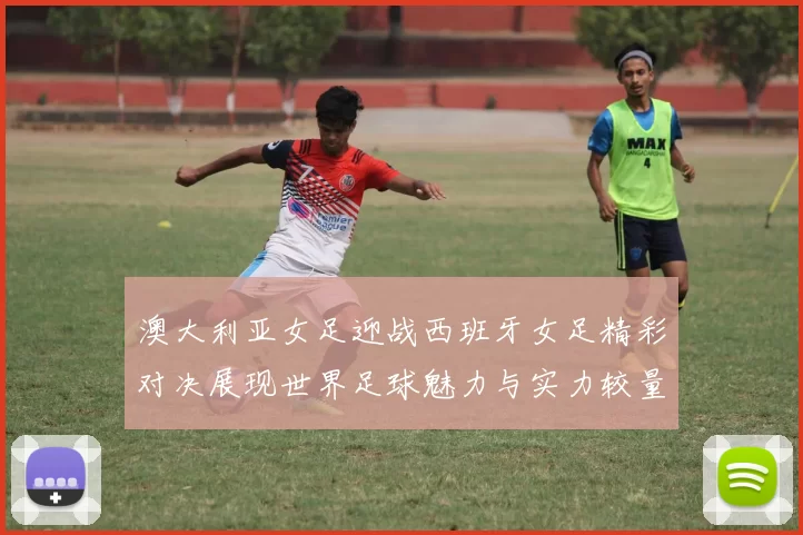 澳大利亚女足迎战西班牙女足精彩对决展现世界足球魅力与实力较量