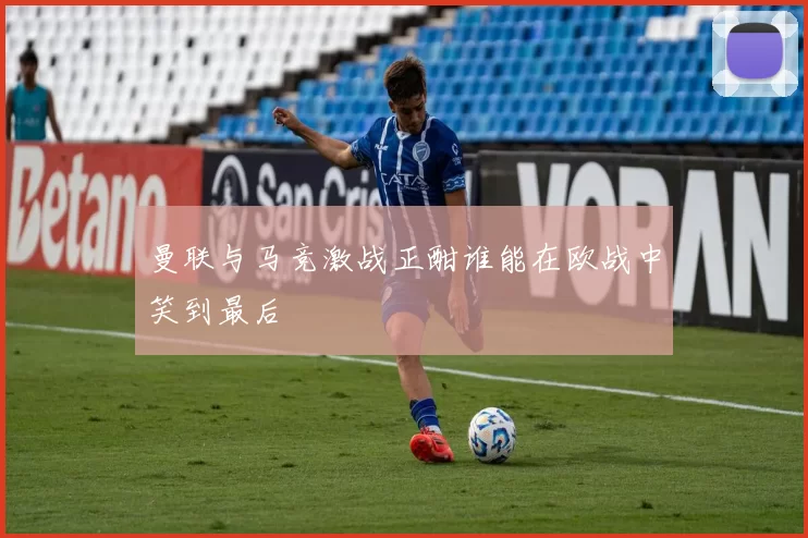 曼联与马竞激战正酣谁能在欧战中笑到最后
