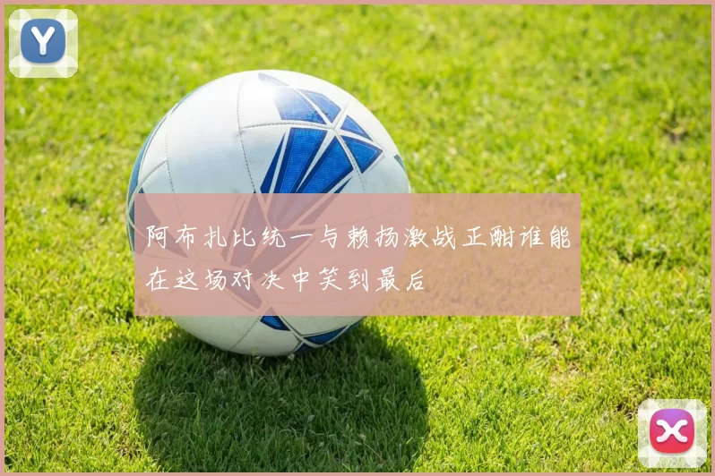 阿布扎比统一与赖扬激战正酣谁能在这场对决中笑到最后