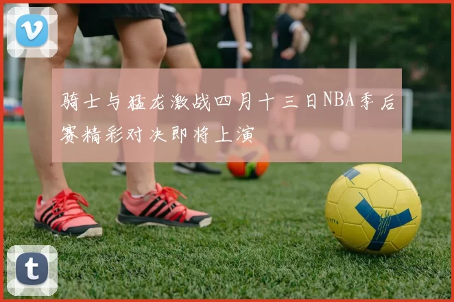 骑士与猛龙激战四月十三日NBA季后赛精彩对决即将上演
